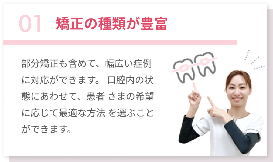 01矯正の種類が豊富 部分矯正も含めて、幅広い症例に対応ができます。口腔内の状態にあわせて、患者さまの希望に応じて最適な方法を選ぶことができます。