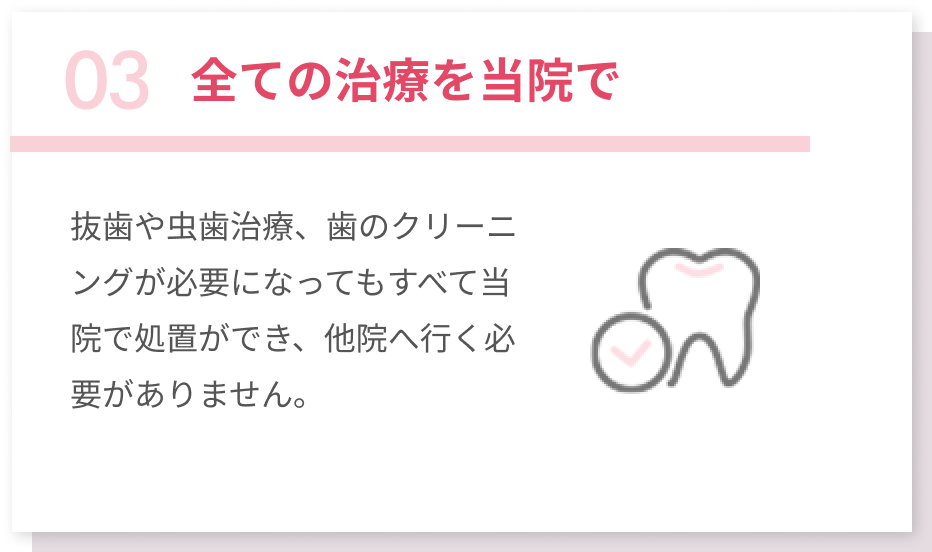 03全ての治療を当院で 抜歯や虫歯治療、歯のクリーニングが必要になってもすべて当院で処置ができ、他院へ行く必要がありません。