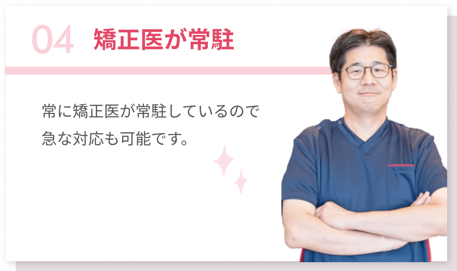 04矯正医が常駐 常に矯正医が常駐しているので急な対応も可能です。